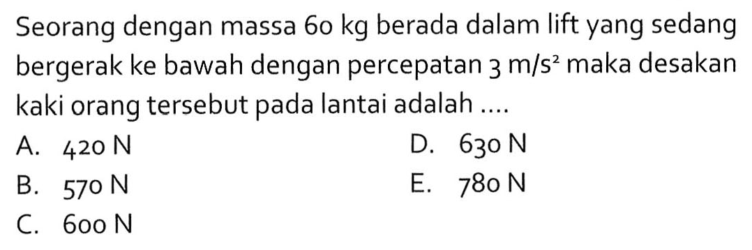 Seorang dengan massa 60 kg berada dalam lift yang sedang bergerak ke bawah dengan percepatan 3 m/s^2 maka desakan kaki orang tersebut pada lantai adalah ....A. 420 N D. 630 N B. 570 N E. 780 N C. 600 N