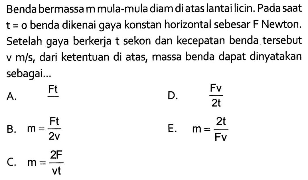 Benda bermassa m mula-mula diam di atas lantai licin. Pada saat  t=o benda dikenai gaya konstan horizontal sebesar F Newton. Setelah gaya berkerja t sekon dan kecepatan benda tersebut  v m/s, dari ketentuan di atas, massa benda dapat dinyatakan sebagai...
