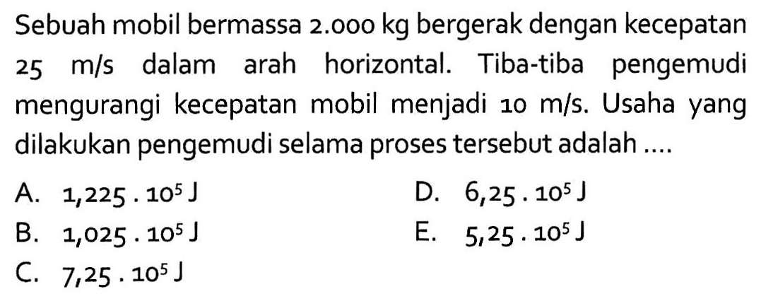 Sebuah mobil bermassa 2.000 kg  bergerak dengan kecepatan 25 m/s  dalam arah horizontal. Tiba-tiba pengemudi mengurangi kecepatan mobil menjadi 10m/s. Usaha yang dilakukan pengemudi selama proses tersebut adalah ....
