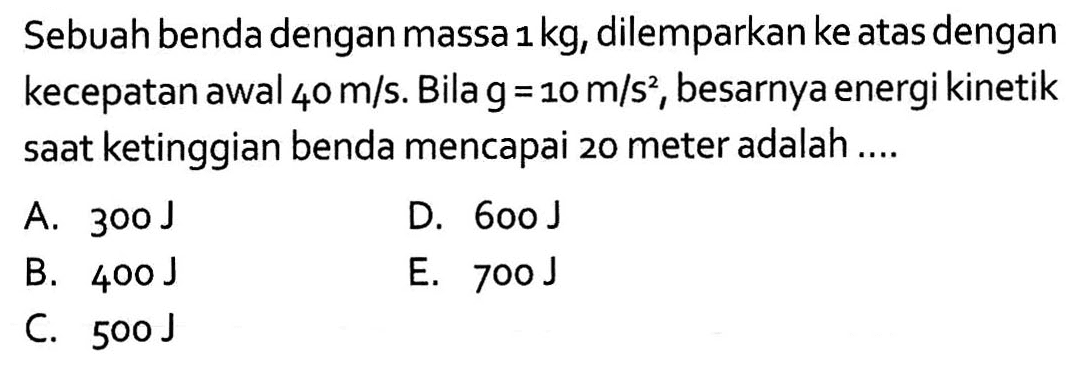 Sebuah benda dengan massa 1 kg, dilemparkan ke atas dengan kecepatan awal 40 m / s. Bila g=10 m/s^2, besarnya energi kinetik saat ketinggian benda mencapai 20 meter adalah ....