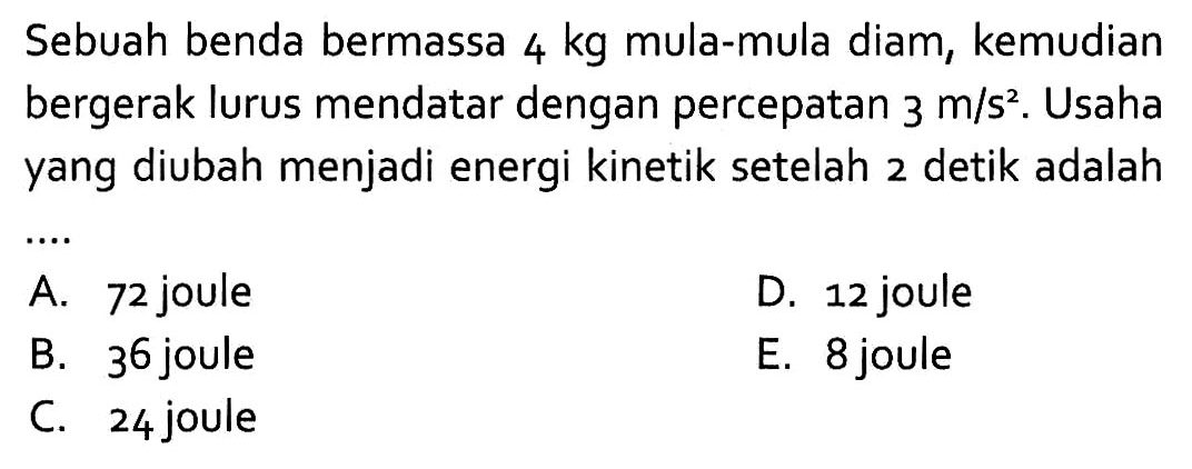 Sebuah benda bermassa 4 kg mula-mula diam, kemudian bergerak lurus mendatar dengan percepatan 3 m/s^2. Usaha yang diubah menjadi energi kinetik setelah 2 detik adalah....