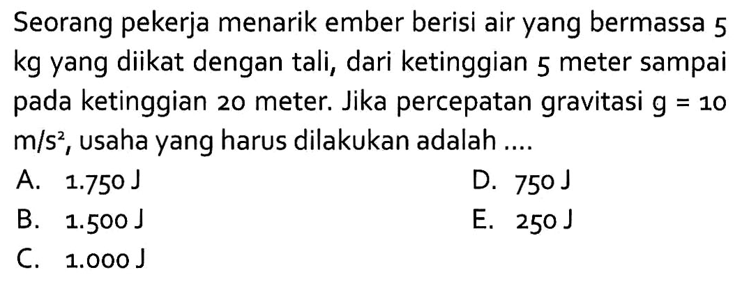 Seorang pekerja menarik ember berisi air yang bermassa 5 kg yang diikat dengan tali, dari ketinggian 5 meter sampai pada ketinggian 20 meter. Jika percepatan gravitasi  g=10  m/s^2, usaha yang harus dilakukan adalah ....