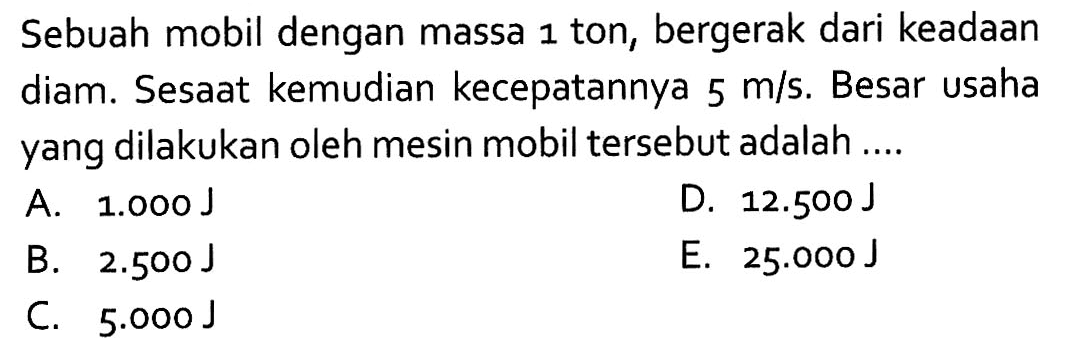 Sebuah mobil dengan massa 1 ton, bergerak dari keadaan diam. Sesaat kemudian kecepatannya  5 m/s. Besar usaha yang dilakukan oleh mesin mobil tersebut adalah ....