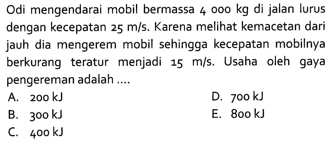 Odi mengendarai mobil bermassa 4000 kg di jalan lurus dengan kecepatan 25 m/s. Karena melihat kemacetan dari jauh dia mengerem mobil sehingga kecepatan mobilnya berkurang teratur menjadi 15 m/s. Usaha oleh gaya pengereman adalah ....