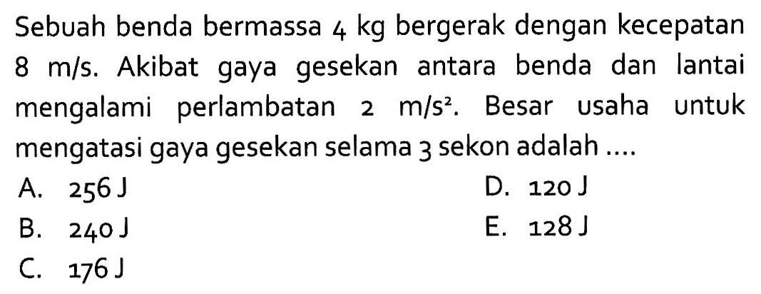 Sebuah benda bermassa  4 kg  bergerak dengan kecepatan  8 m/s. Akibat gaya gesekan antara benda dan lantai mengalami perlambatan  2 m/s^2. Besar usaha untuk mengatasi gaya gesekan selama 3 sekon adalah ....
