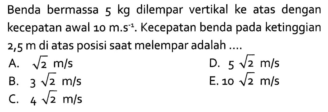 Benda bermassa  5 kg  dilempar vertikal ke atas dengan kecepatan awal  10 m.s^(-1) . Kecepatan benda pada ketinggian  2,5 m  di atas posisi saat melempar adalah ....