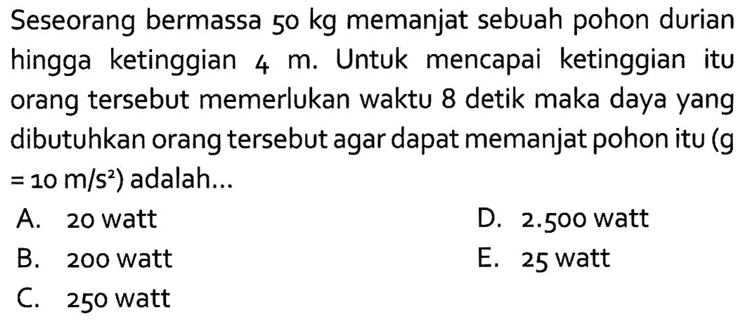 Seseorang bermassa 50 kg memanjat sebuah pohon durian hingga ketinggian 4 m. Untuk mencapai ketinggian itu orang tersebut memerlukan waktu 8 detik maka daya yang dibutuhkan orang tersebut agar dapat memanjat pohon itu (g =10 m/s^2 ) adalah...