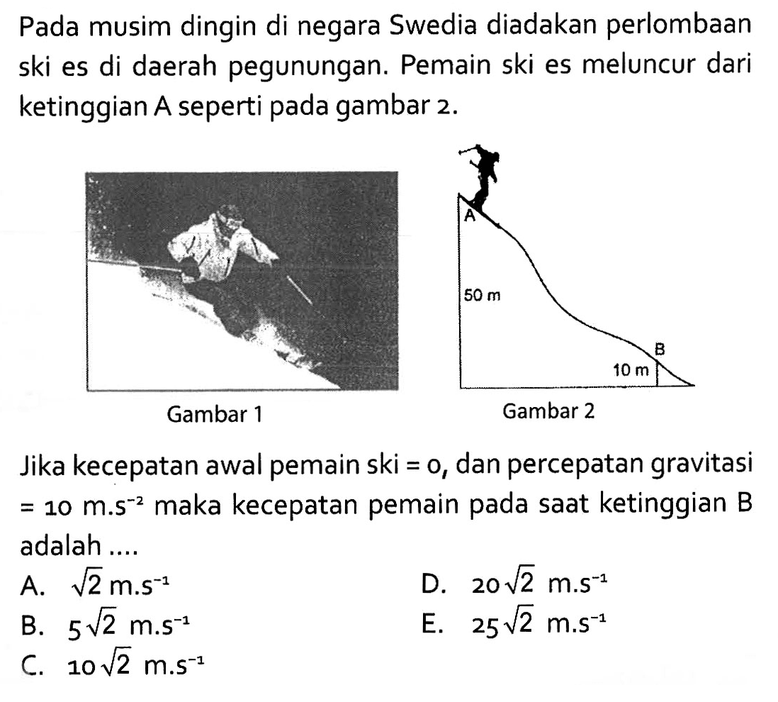 Pada musim dingin di negara Swedia diadakan perlombaan ski es di daerah pegunungan. Pemain ski es meluncur dari ketinggian A seperti pada gambar 2. Jika kecepatan awal pemain ski=0, dan percepatan gravitasi=10 m.s^(-2) maka kecepatan pemain pada saat ketinggian B adalah ....