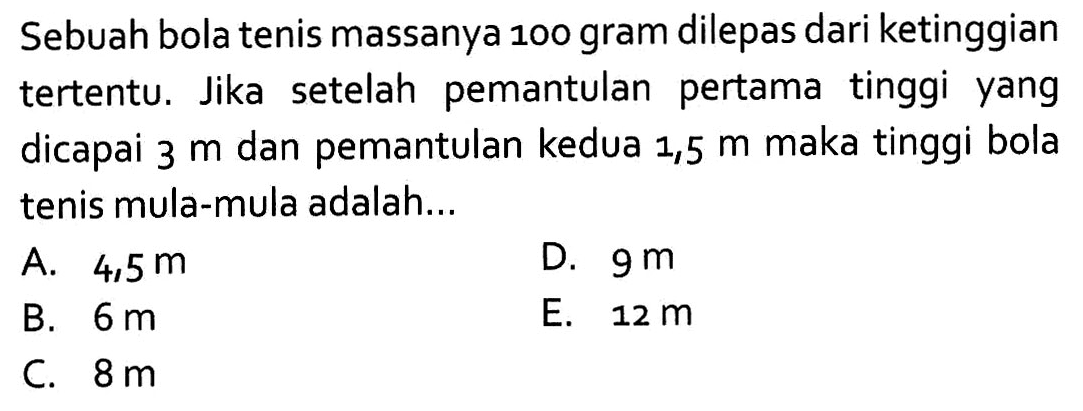 Sebuah bola tenis massanya 100 gram dilepas dari ketinggian tertentu. Jika setelah pemantulan pertama tinggi yang dicapai  3 m  dan pemantulan kedua 1,5  m  maka tinggi bola tenis mula-mula adalah...
A.  4,5 m 
D.  9 m 
B.  6 m 
E.  12 m 
C.  8 m 