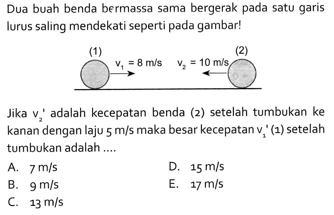 Dua buah benda bermassa sama bergerak pada satu garis lurus saling mendekati seperti pada gambar! (1) (2) v1=8m/s v2=10m/s Jika v2' adalah kecepatan benda (2) setelah tumbukan ke kanan dengan laju 5 m/s maka besar kecepatan v1'(1) setelah tumbukan adalah....