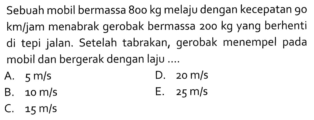 Sebuah mobil bermassa  800 kg  melaju dengan kecepatan 90  km/jam  menabrak gerobak bermassa  200 kg  yang berhenti di tepi jalan. Setelah tabrakan, gerobak menempel pada mobil dan bergerak dengan laju ....
