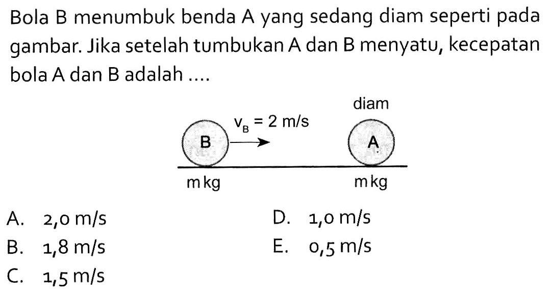 Bola B menumbuk benda A yang sedang diam seperti pada gambar. Jika setelah tumbukan A dan B menyatu, kecepatan bola A dan B adalah .... B vB=2 m/s diam m kg m kg