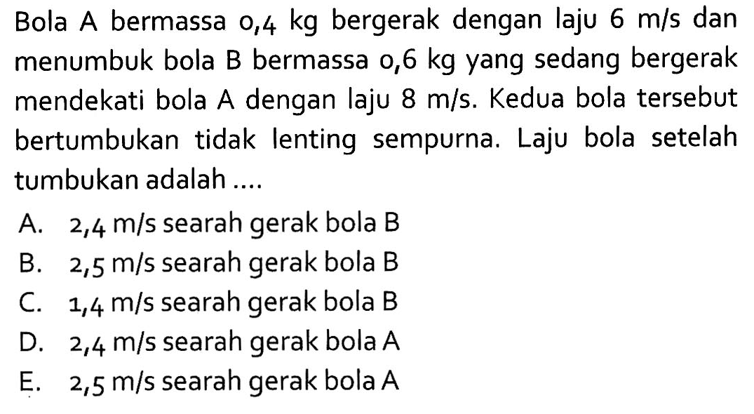 Bola A bermassa  0,4 kg  bergerak dengan laju  6 m/s  dan menumbuk bola B bermassa  0,6 kg  yang sedang bergerak mendekati bola A dengan laju  8 m/s . Kedua bola  tersebut bertumbukan tidak lenting sempurna. Laju bola setelahtumbukan adalah ....