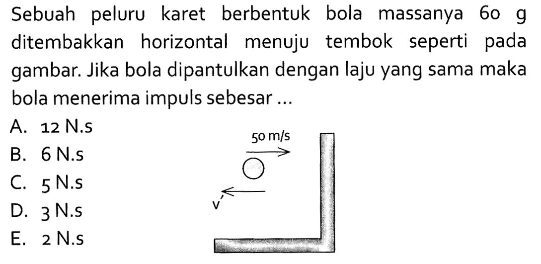 Sebuah peluru karet berbentuk bola massanya  60 g  ditembakkan horizontal menuju tembok seperti pada gambar. Jika bola dipantulkan dengan laju yang sama maka bola menerima impuls sebesar ... 50 m/s v
A.  12 N.s 
B.  6 N.s 
C. 5 N.s
D. 3 N.s
E. 2 N.S