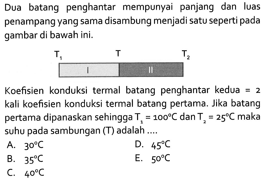 Dua batang penghantar mempunyai panjang dan luas penampang yang sama disambung menjadi satu seperti pada gambar di bawah ini.T1 I T II T2Koefisien konduksi termal batang penghantar kedua = 2 kali koefisien konduksi termal batang pertama. Jika batang pertama dipanaskan sehingga T1=100 C dan T2=25 C maka suhu pada sambungan (T) adalah....