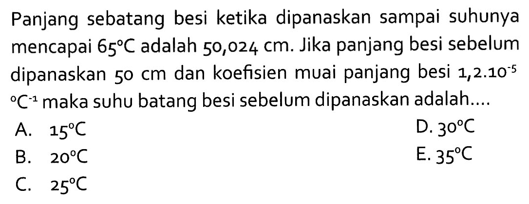 Panjang sebatang besi ketika dipanaskan sampai suhunya mencapai 65 C adalah 50,024 cm. Jika panjang besi sebelum dipanaskan 50 cm dan koefisien muai panjang besi 1,2.10^(-5) C^(-1) maka suhu batang besi sebelum dipanaskan adalah.... 