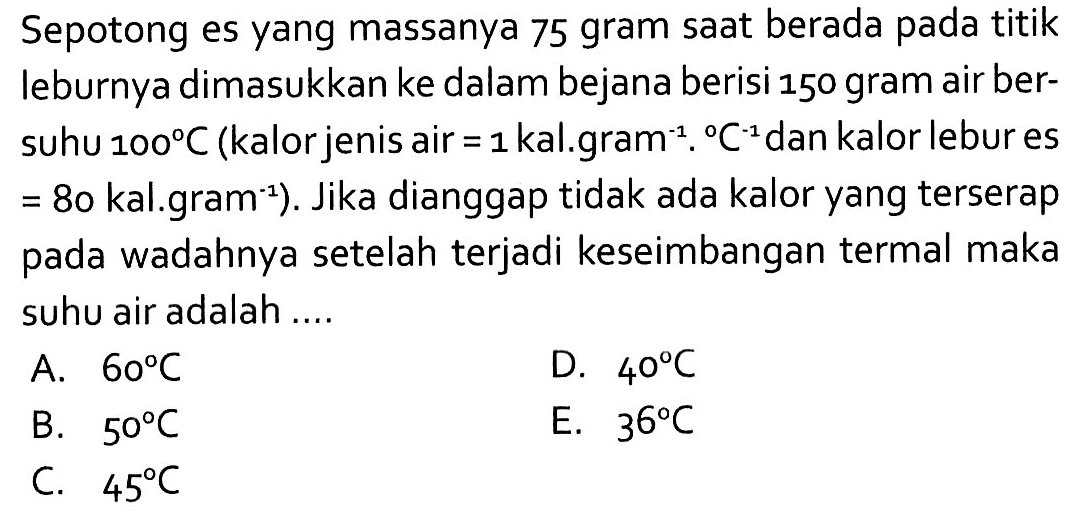 Sepotong es yang massanya 75 gram saat berada pada titik leburnya dimasukkan ke dalam bejana berisi 150 gram air bersuhu 100 C (kalor jenis air =1 kal.gram^(-1).C^(-1) dan kalor lebur es =80 kal.gram^(-1)). Jika dianggap tidak ada kalor yang terserap pada wadahnya setelah terjadi keseimbangan termal maka suhu air adalah ....