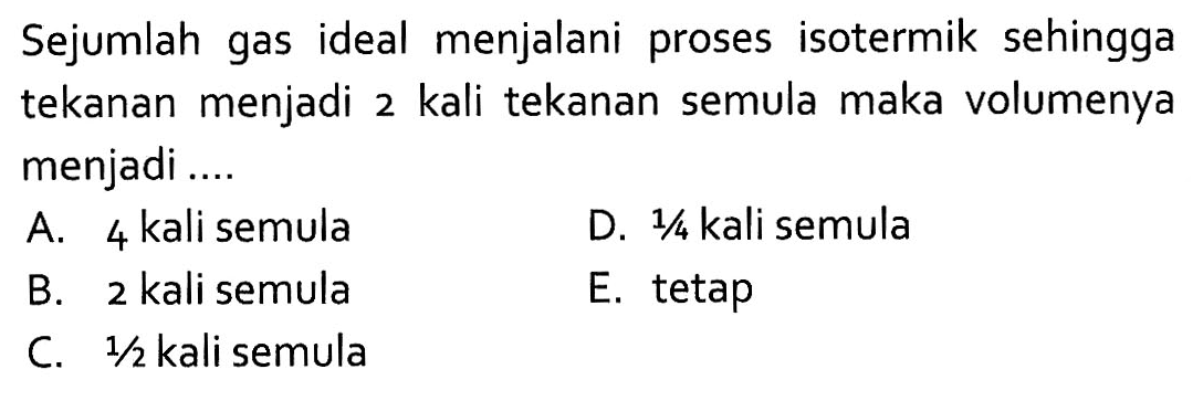 Sejumlah gas ideal menjalani proses isotermik sehingga tekanan menjadi 2 kali tekanan semula maka volumenya menjadi ....A. 4 kali semulaD.  1/4  kali semulaB. 2 kali semulaE. tetapC.  1/2  kali semula