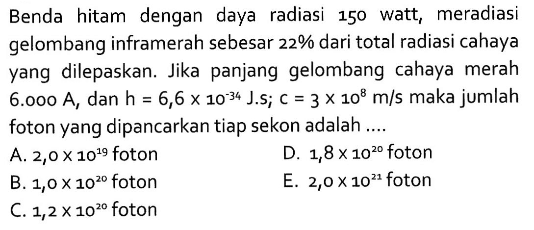 Benda hitam dengan daya radiasi 150 watt, meradiasi gelombang inframerah sebesar 22% dari total radiasi cahaya yang dilepaskan. Jika panjang gelombang cahaya merah 6.000 A, dan h=6,6 x 10^(-34) J.s; c=3 x 10^8 m/s maka jumlah foton yang dipancarkan tiap sekon adalah ....