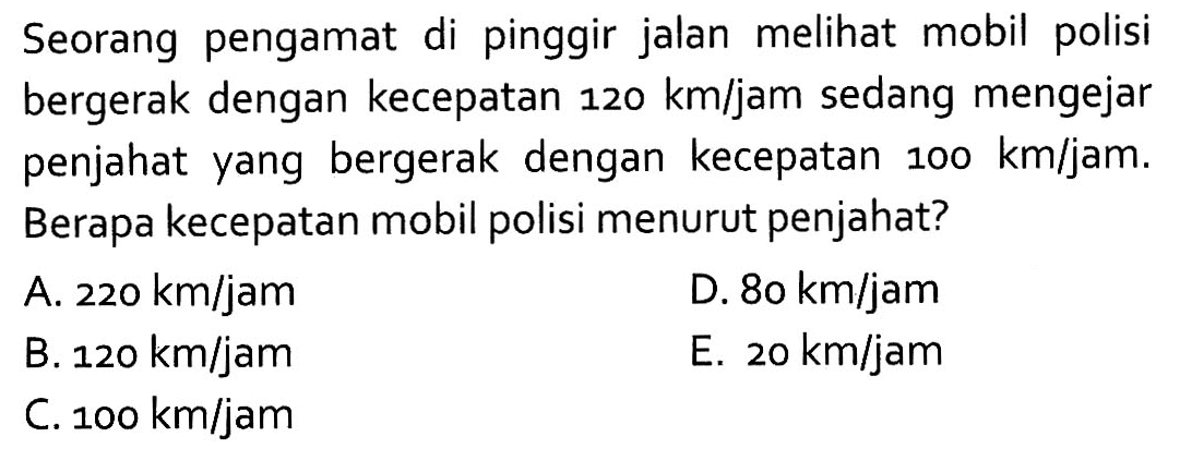 Seorang pengamat di pinggir jalan melihat mobil polisi bergerak dengan kecepatan 120 km/jam sedang mengejar penjahat yang bergerak dengan kecepatan 100 km/jam. Berapa kecepatan mobil polisi menurut penjahat?