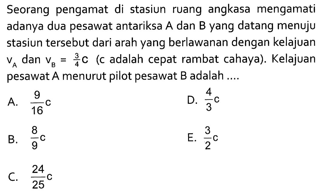 Seorang pengamat di stasiun ruang angkasa mengamati adanya dua pesawat antariksa A dan B yang datang menuju stasiun tersebut dari arah yang berlawanan dengan kelajuan vA dan vB=3/4 c (c adalah cepat rambat cahaya). Kelajuan pesawat A menurut pilot pesawat B adalah .... 