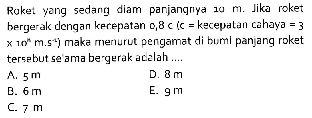 Roket yang sedang diam panjangnya 10 m. Jika roket bergerak dengan kecepatan 0,8 c (c = kecepatan cahaya = 3 x 10^8 m.s^(-1)) maka menurut pengamat di bumi panjang roket tersebut selama bergerak adalah ....