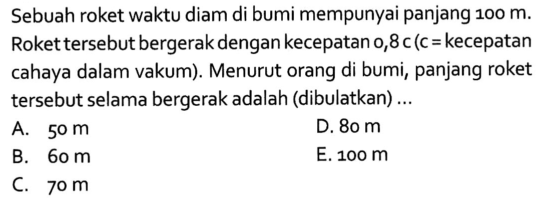 Sebuah roket waktu diam di bumi mempunyai panjang 100 m. Roket tersebut bergerak dengan kecepatan 0,8 c(c= kecepatan cahaya dalam vakum). Menurut orang di bumi, panjang roket tersebut selama bergerak adalah (dibulatkan) ... 