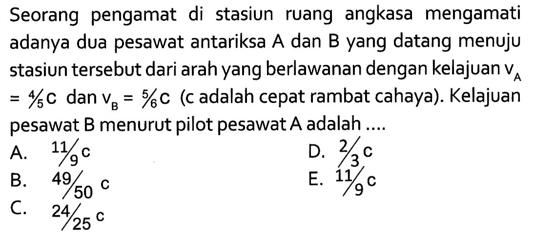 Seorang pengamat di stasiun ruang angkasa mengamati adanya dua pesawat antariksa A dan B yang datang menuju stasiun tersebut dari arah yang berlawanan dengan kelajuan vA =4/5 c dan vB=5/6 (c adalah cepat rambat cahaya). Kelajuan pesawat B menurut pilot pesawat A adalah....