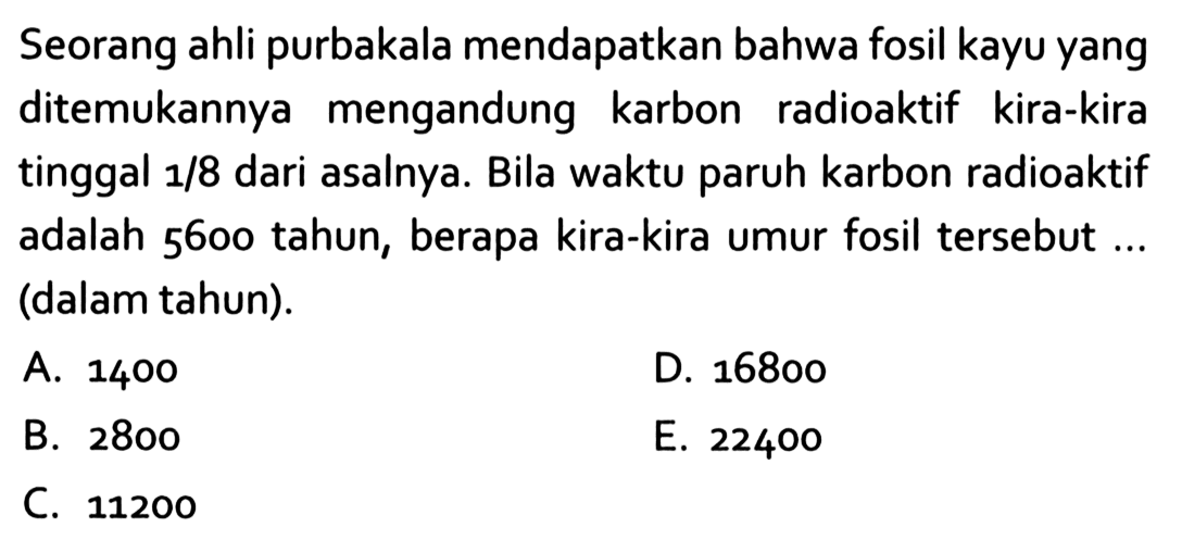 Seorang ahli purbakala mendapatkan bahwa fosil kayu yang ditemukannya mengandung karbon radioaktif kira-kira tinggal 1/8 dari asalnya. Bila waktu paruh karbon radioaktif adalah 5600 tahun, berapa kira-kira umur fosil tersebut ... (dalam tahun).