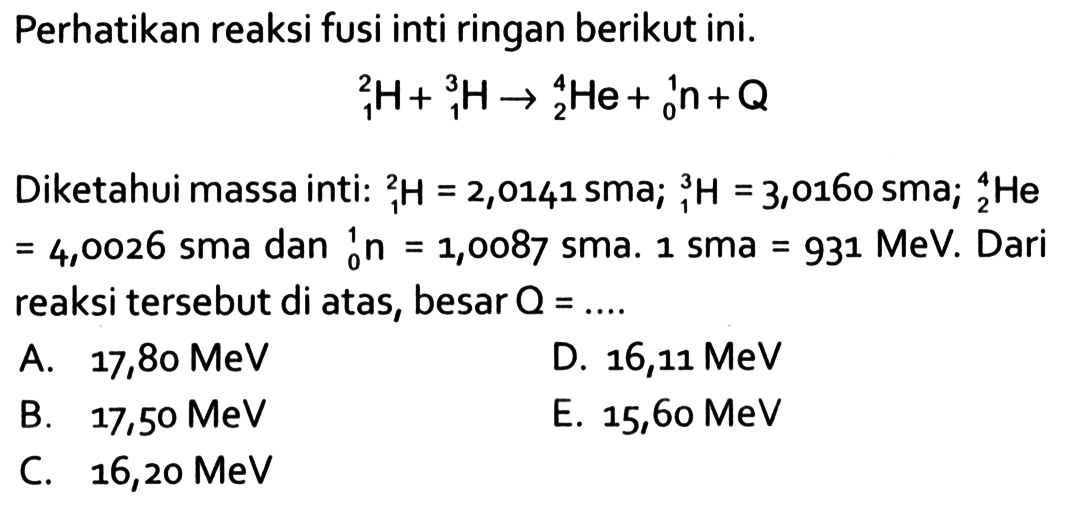 Perhatikan reaksi fusi inti ringan berikut ini. 1 2 H+1 3 H -> 2 4 He+ 0 1 n+Q Diketahui massa inti: 1 2 H=2,0141 sma ; 1 3 H=3,0160 sma 2 4 He   =4,0026  sma dan  0 1 n=1,0087  sma.  1 sma=931 MeV . Dari reaksi tersebut di atas, besar  Q=... . 