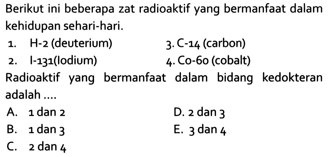 Berikut ini beberapa zat radioaktif yang bermanfaat dalam kehidupan sehari-hari.
1. H-2 (deuterium)
3. C-14 (carbon)
2. I-131(lodium)
4. Co-6o (cobalt)
Radioaktif yang bermanfaat dalam bidang kedokteran adalah ....
A. 1 dan 2
D. 2 dan 3
B. 1 dan 3
E. 3 dan 4
C. 2 dan 4