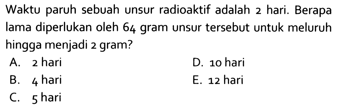 Waktu paruh sebuah unsur radioaktif adalah 2 hari. Berapa lama diperlukan oleh 64 gram unsur tersebut untuk meluruh hingga menjadi 2 gram?A. 2 hariD. 10 hariB. 4 hariE. 12 hariC. 5 hari