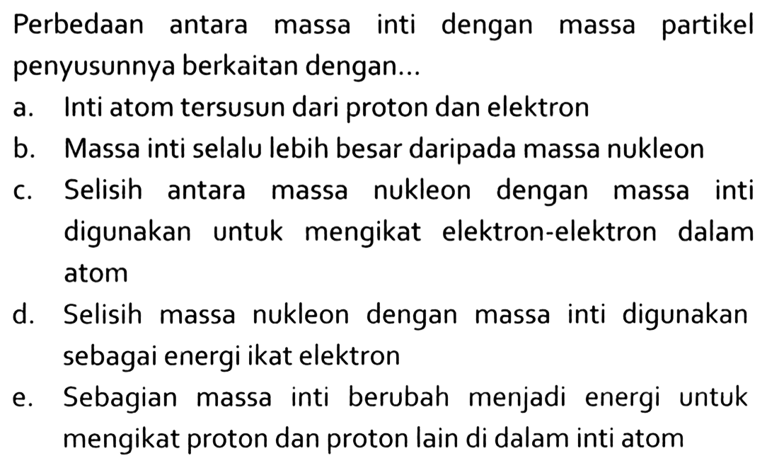 Perbedaan antara massa inti dengan massa partikel penyusunnya berkaitan dengan...a. Inti atom tersusun dari proton dan elektronb. Massa inti selalu lebih besar daripada massa nukleonc. Selisih antara massa nukleon dengan massa inti digunakan untuk mengikat elektron-elektron dalam atomd. Selisih massa nukleon dengan massa inti digunakan sebagai energi ikat elektrone. Sebagian massa inti berubah menjadi energi untuk mengikat proton dan proton lain di dalam inti atom