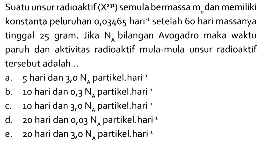 Suatu unsur radioaktif  (X^231) semula bermassa m0 dan memiliki konstanta peluruhan 0,03465 hari^(-1) setelah 60 hari massanya tinggal 25 gram. Jika NA bilangan Avogadro maka waktu paruh dan aktivitas radioaktif mula-mula unsur radioaktif tersebut adalah...