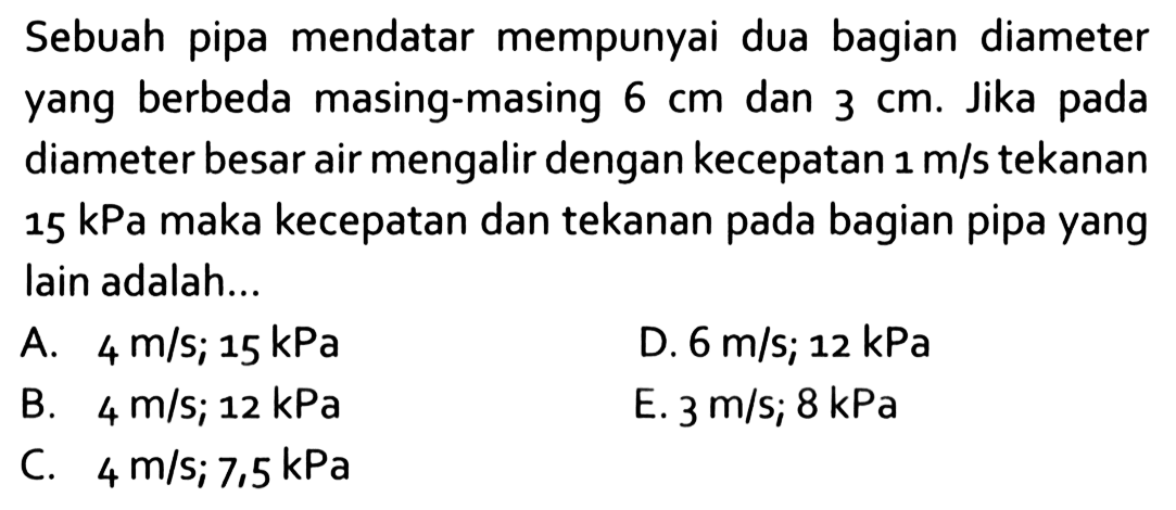 Sebuah pipa mendatar mempunyai dua bagian diameter yang berbeda masing-masing 6 cm dan 3 cm. Jika pada diameter besar air mengalir dengan kecepatan 1 m/s tekanan 15 kPa  maka kecepatan dan tekanan pada bagian pipa yang lain adalah...