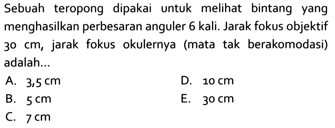 Sebuah teropong dipakai untuk melihat bintang yang menghasilkan perbesaran anguler 6 kali. Jarak fokus objektif  30 cm , jarak fokus okulernya (mata tak berakomodasi) adalah...