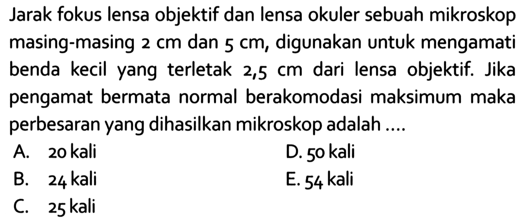 Jarak fokus lensa objektif dan lensa okuler sebuah mikroskop masing-masing 2 cm dan 5 cm, digunakan untuk mengamati benda kecil yang terletak 2,5 cm dari lensa objektif. Jika pengamat bermata normal berakomodasi maksimum maka perbesaran yang dihasilkan mikroskop adalah....