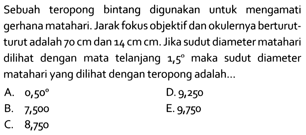 Sebuah teropong bintang digunakan untuk mengamati gerhana matahari. Jarak fokus objektif dan okulernya berturutturut adalah  70 cm  dan  14 cm cm . Jika sudut diameter matahari dilihat dengan mata telanjang  1,5  maka sudut diameter matahari yang dilihat dengan teropong adalah...