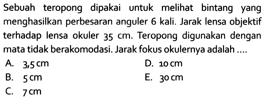 Sebuah teropong dipakai untuk melihat bintang yang menghasilkan perbesaran anguler 6 kali. Jarak lensa objektif terhadap lensa okuler  35 cm . Teropong digunakan dengan mata tidak berakomodasi. Jarak fokus okulernya adalah ....
