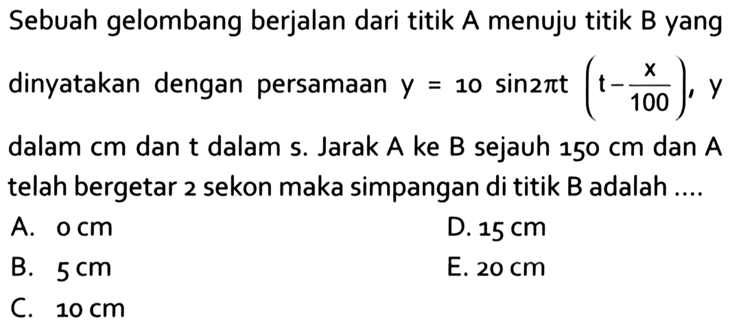 Sebuah gelombang berjalan dari titik A menuju titik B yang dinyatakan dengan persamaan y=10 sin 2pi t(t- x/100), y dalam cm dan t dalam s. Jarak A ke B sejauh 150 cm dan A telah bergetar 2 sekon maka simpangan di titik B adalah .... 