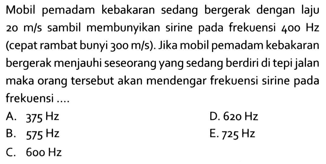 Mobil pemadam kebakaran sedang bergerak dengan laju 20 m/s sambil membunyikan sirine pada frekuensi 400 Hz (cepat rambat bunyi 300 m/s). Jika mobil pemadam kebakaran bergerak menjauhi seseorang yang sedang berdiri di tepi jalan maka orang tersebut akan mendengar frekuensi sirine pada frekuensi ....  