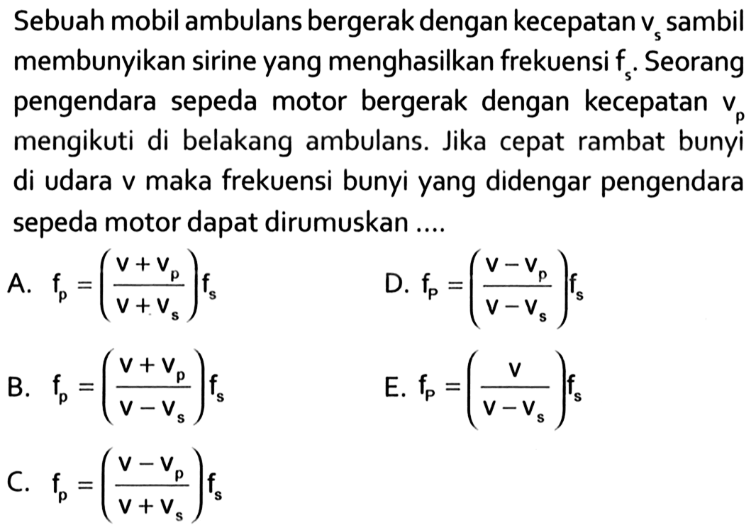 Sebuah mobil ambulans bergerak dengan kecepatan vs sambil membunyikan sirine yang menghasilkan frekuensi fs. Seorang pengendara sepeda motor bergerak dengan kecepatan vp mengikuti di belakang ambulans. Jika cepat rambat bunyi di udara v maka frekuensi bunyi yang didengar pengendara sepeda motor dapat dirumuskan ....