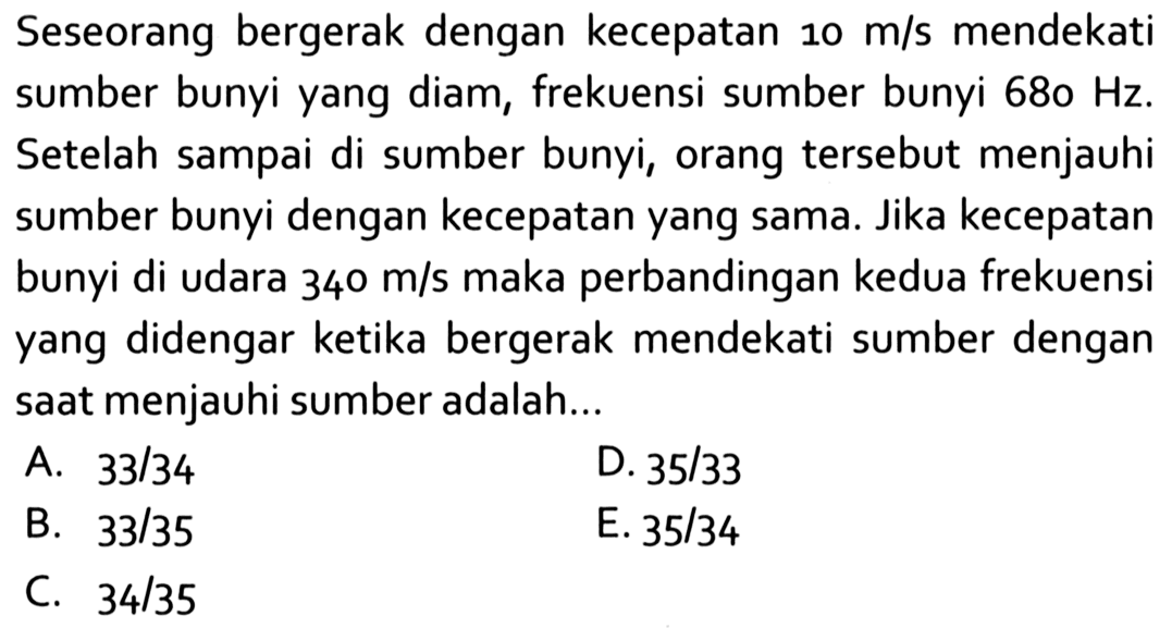 Seseorang bergerak dengan kecepatan 10 m/s mendekati sumber bunyi yang diam, frekuensi sumber bunyi 680 Hz. Setelah sampai di sumber bunyi, orang tersebut menjauhi sumber bunyi dengan kecepatan yang sama. Jika kecepatan bunyi di udara 340 m/s maka perbandingan kedua frekuensi yang didengar ketika bergerak mendekati sumber dengan saat menjauhi sumber adalah...