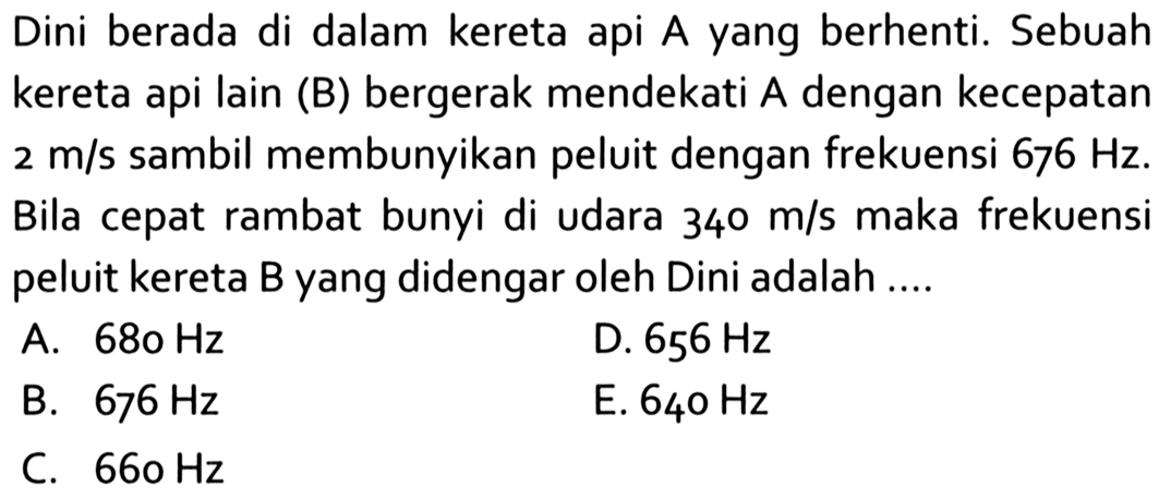 Dini berada di dalam kereta api A yang berhenti. Sebuah kereta api lain (B) bergerak mendekati A dengan kecepatan 2 m/s sambil membunyikan peluit dengan frekuensi 676 Hz. Bila cepat rambat bunyi di udara 340 m/s maka frekuensi peluit kereta B yang didengar oleh Dini adalah ....