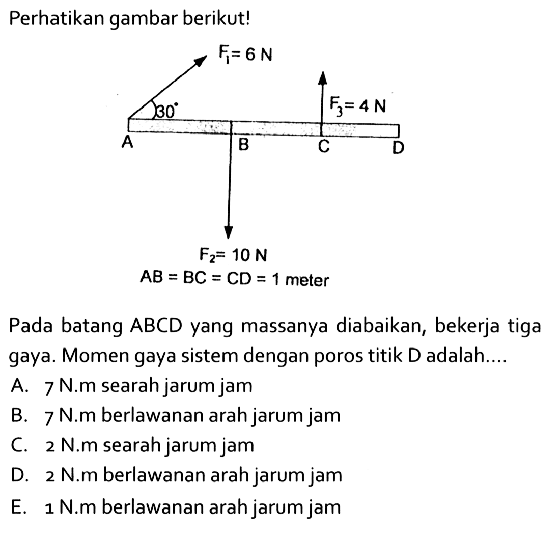 Perhatikan gambar berikut! F1 = 6 N 30 F3 = 4 N A B C D F2 = 10 N AB = BC = CD = 1 meter Pada batang ABCD yang massanya diabaikan, bekerja tiga gaya. Momen gaya sistem dengan poros titik D adalah....