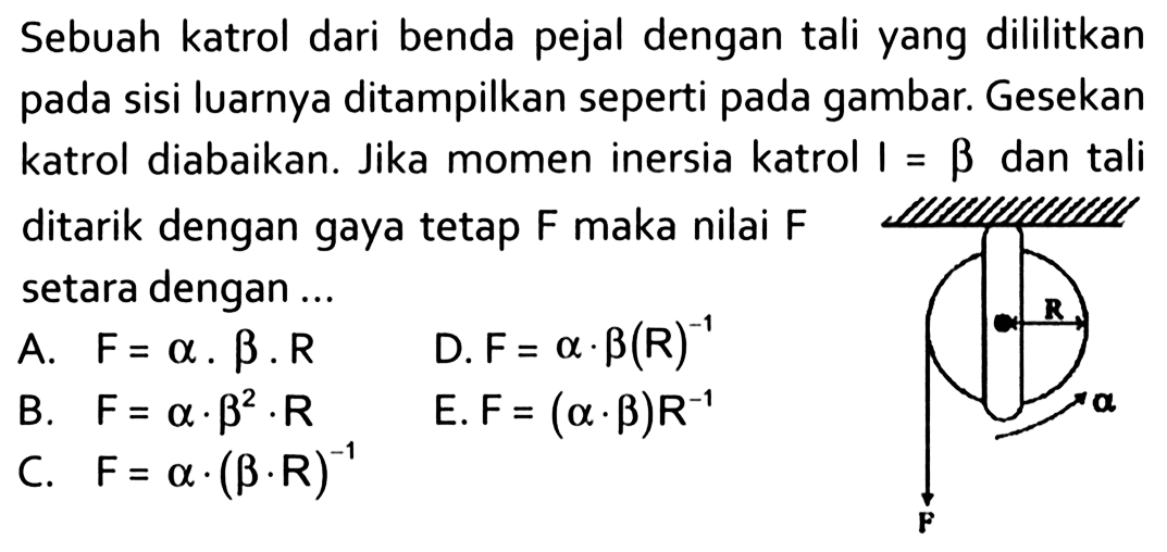 Sebuah katrol dari benda pejal dengan tali yang dililitkan pada sisi luarnya ditampilkan seperti gambar. Gesekan katrol diabaikan. Jika momen inersia katrol I = beta dan tali ditarik dengan gaya tetap F maka nilai F setara dengan .... R alfa