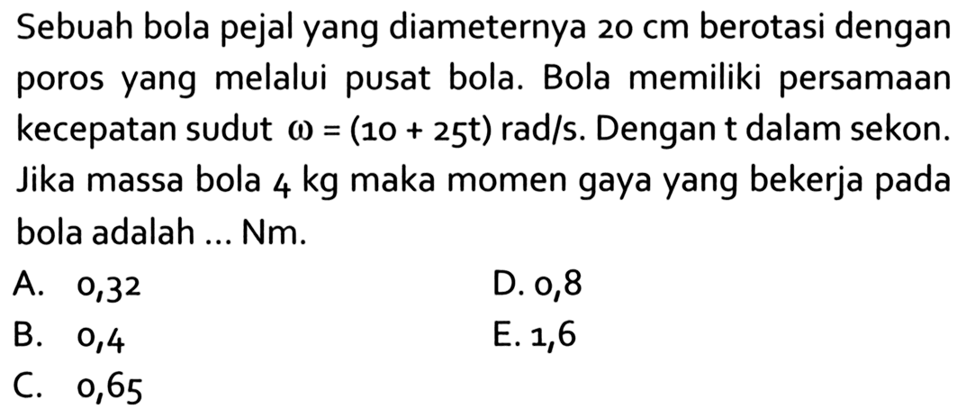 Sebuah bola pejal yang diameternya 20 cm berotasi dengan poros yang melalui pusat bola. Bola memiliki persamaan kecepatan sudut omega = (10 + 25t) rad/s. Dengan t dalam sekon. Jika massa bola 4 kg maka momen gaya yang bekerja pada bola adalah ... Nm.