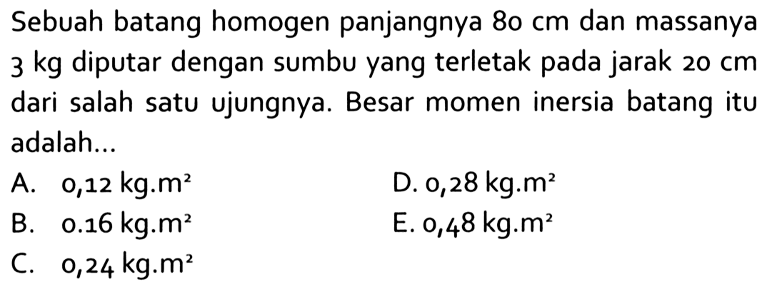 Sebuah batang homogen panjangnya 80 cm dan massanya 3 kg diputar dengan sumbu yang terletak pada jarak 20 cm dari salah satu ujungnya. Besar momen inersia batang itu adalah...