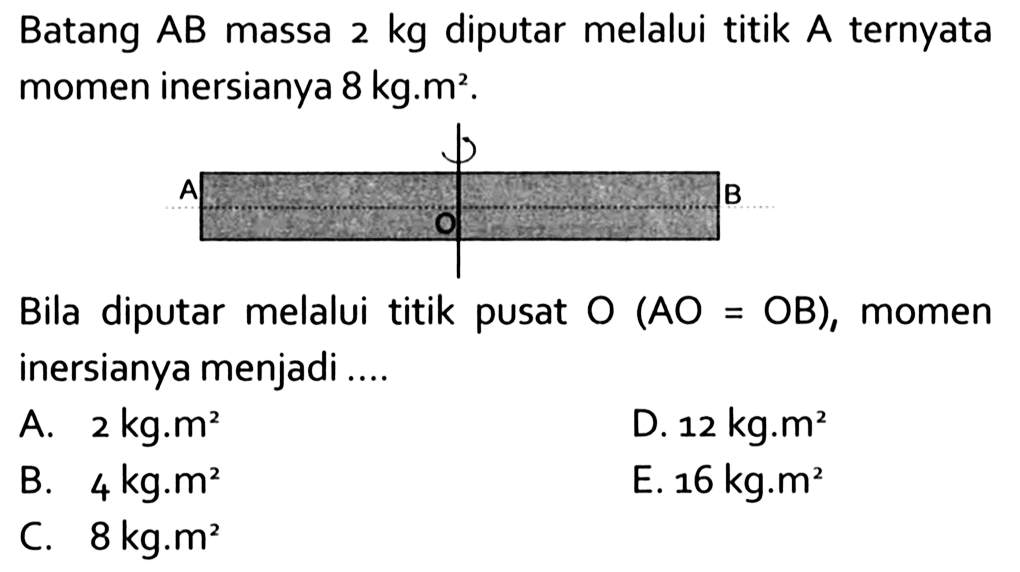 Batang AB massa 2 kg diputar melalui titik A ternyata momen inersianya 8 kg. m^2. Bila diputar melalui titik pusat O(AO=OB), momen inersianya menjadi ...