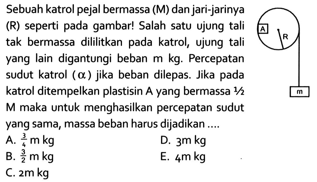 Sebuah katrol pejal bermassa (M) dan jari-jarinya (R) seperti pada gambar! Salah satu ujung tali tak bermassa dililitkan pada katrol, ujung tali yang lain digantungi beban m kg. Percepatan sudut katrol ( alpha ) jika beban dilepas. Jika pada katrol ditempelkan plastisin A dan bermassa 1/2 M maka untuk menghasilkan percepatan sudut yang sama, massa beban harus dijadikan .... A R m 